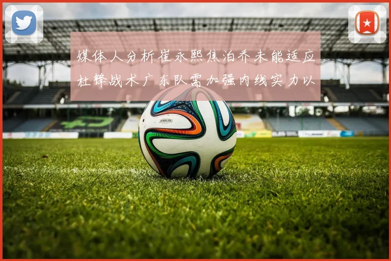 媒体人分析崔永熙焦泊乔未能适应杜锋战术广东队需加强内线实力以提升竞争力