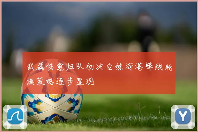 武磊伤愈归队初次合练海港锋线轮换策略逐步显现